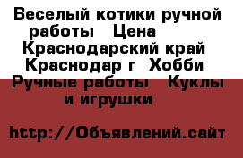 Веселый котики ручной работы › Цена ­ 500 - Краснодарский край, Краснодар г. Хобби. Ручные работы » Куклы и игрушки   